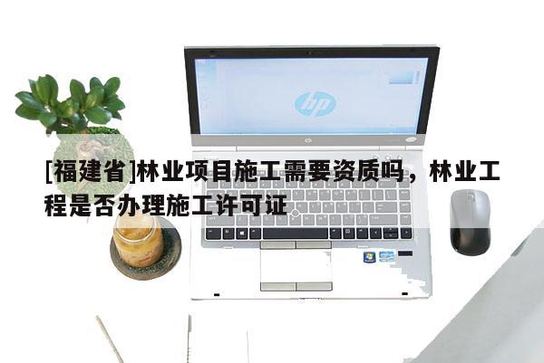 [福建省]林業(yè)項(xiàng)目施工需要資質(zhì)嗎，林業(yè)工程是否辦理施工許可證