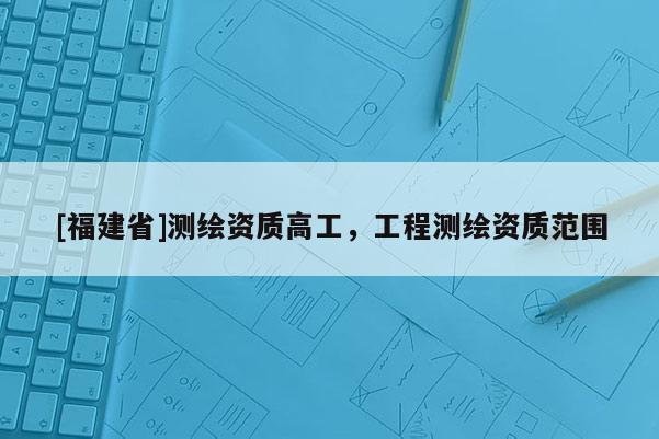 [福建省]測繪資質高工，工程測繪資質范圍