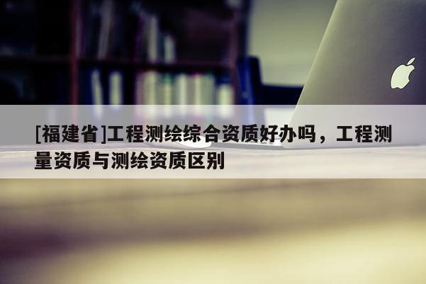 [福建省]工程測(cè)繪綜合資質(zhì)好辦嗎，工程測(cè)量資質(zhì)與測(cè)繪資質(zhì)區(qū)別