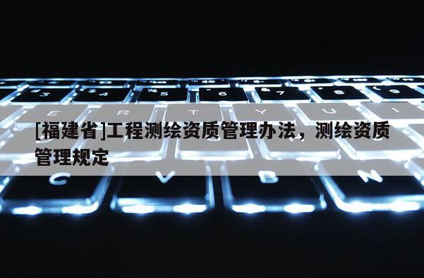 [福建省]工程測(cè)繪資質(zhì)管理辦法，測(cè)繪資質(zhì)管理規(guī)定