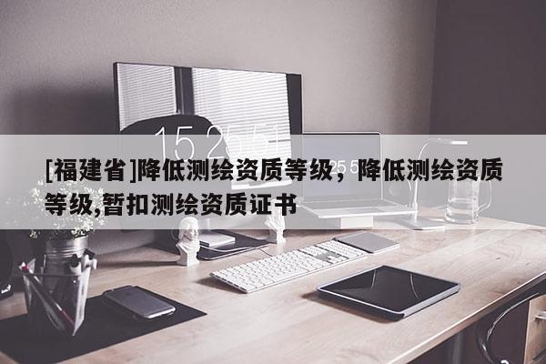 [福建省]降低測繪資質(zhì)等級，降低測繪資質(zhì)等級,暫扣測繪資質(zhì)證書