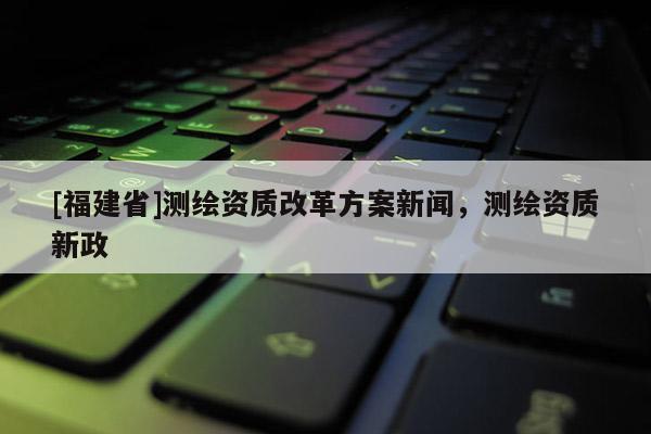 [福建省]測繪資質改革方案新聞，測繪資質新政