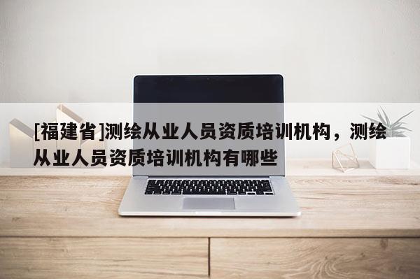 [福建省]測繪從業(yè)人員資質(zhì)培訓(xùn)機(jī)構(gòu)，測繪從業(yè)人員資質(zhì)培訓(xùn)機(jī)構(gòu)有哪些