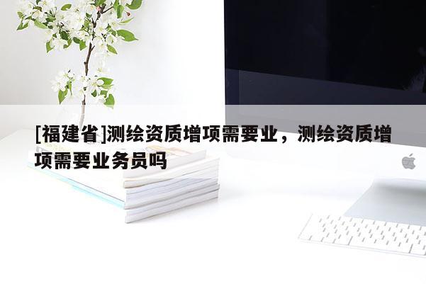 [福建省]測(cè)繪資質(zhì)增項(xiàng)需要業(yè)，測(cè)繪資質(zhì)增項(xiàng)需要業(yè)務(wù)員嗎