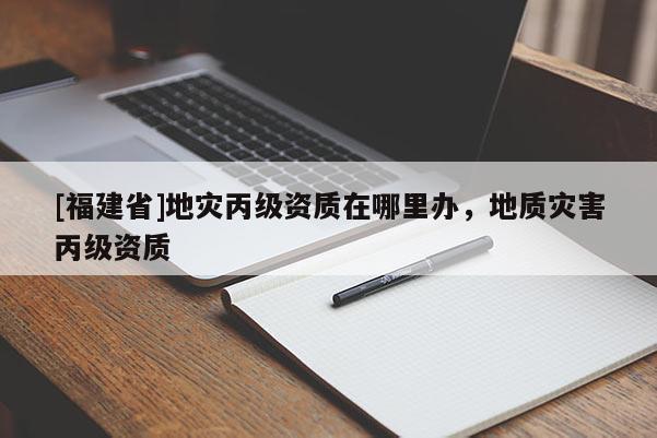[福建省]地災(zāi)丙級(jí)資質(zhì)在哪里辦，地質(zhì)災(zāi)害丙級(jí)資質(zhì)