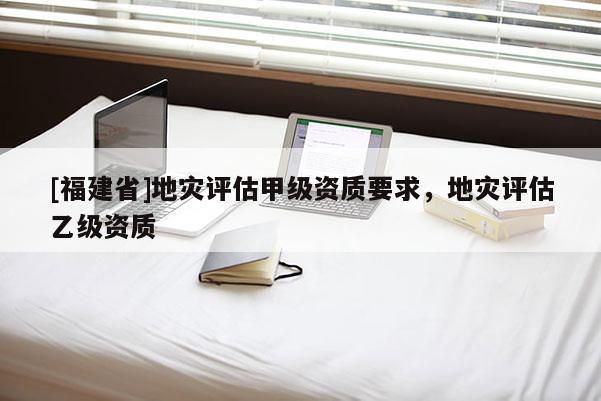 [福建省]地災評估甲級資質要求，地災評估乙級資質