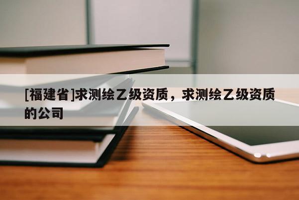 [福建省]求測繪乙級資質，求測繪乙級資質的公司