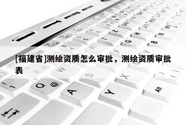 [福建省]測繪資質怎么審批，測繪資質審批表