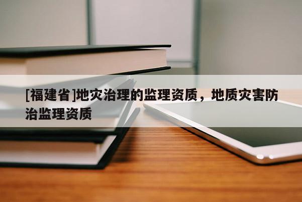 [福建省]地災治理的監理資質，地質災害防治監理資質