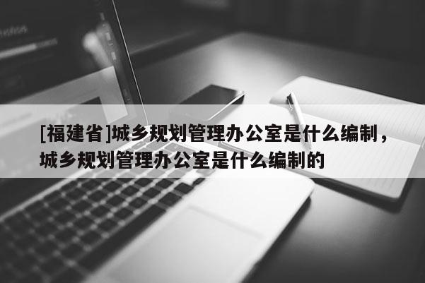 [福建省]城鄉規劃管理辦公室是什么編制，城鄉規劃管理辦公室是什么編制的