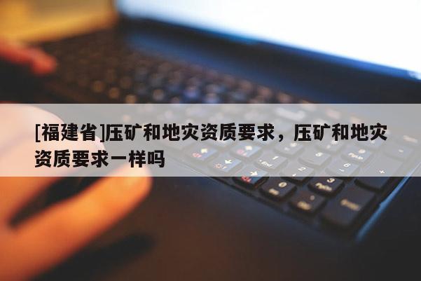 [福建省]壓礦和地災資質要求，壓礦和地災資質要求一樣嗎