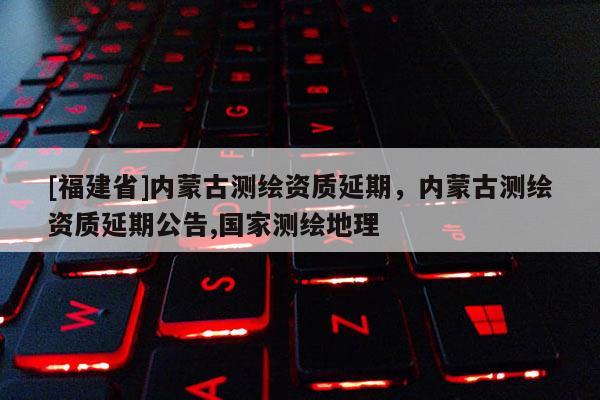 [福建省]內(nèi)蒙古測繪資質(zhì)延期，內(nèi)蒙古測繪資質(zhì)延期公告,國家測繪地理
