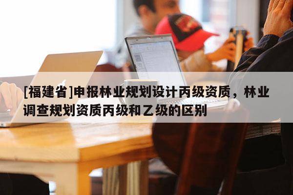 [福建省]申報林業規劃設計丙級資質，林業調查規劃資質丙級和乙級的區別