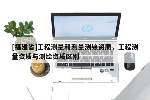 [福建省]工程測量和測量測繪資質，工程測量資質與測繪資質區別