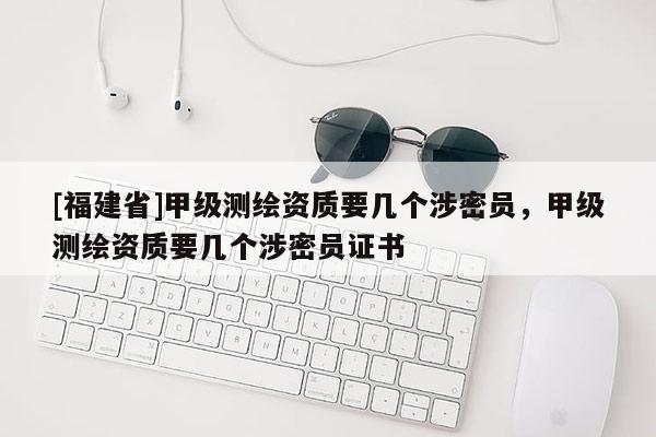 [福建省]甲級測繪資質要幾個涉密員，甲級測繪資質要幾個涉密員證書