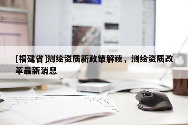 [福建省]測繪資質新政策解讀，測繪資質改革最新消息