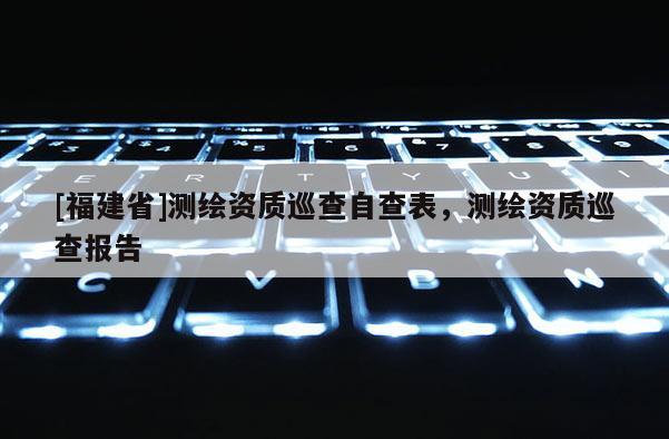 [福建省]測繪資質(zhì)巡查自查表，測繪資質(zhì)巡查報告