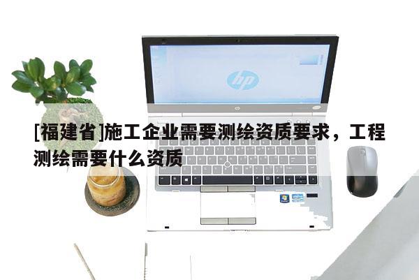[福建省]施工企業需要測繪資質要求，工程測繪需要什么資質