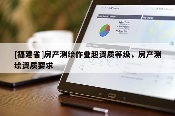 [福建省]房產測繪作業超資質等級，房產測繪資質要求