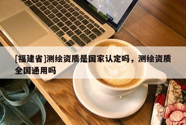 [福建省]測繪資質是國家認定嗎，測繪資質全國通用嗎