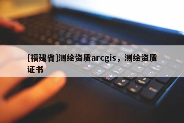 [福建省]測繪資質(zhì)arcgis，測繪資質(zhì)證書