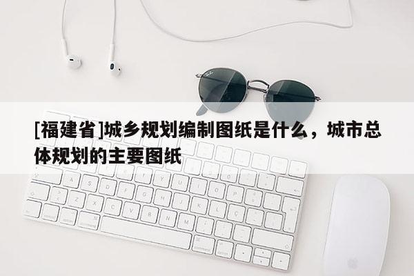 [福建省]城鄉規劃編制圖紙是什么，城市總體規劃的主要圖紙