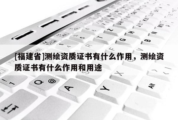 [福建省]測繪資質證書有什么作用，測繪資質證書有什么作用和用途