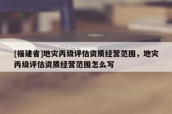 [福建省]地災(zāi)丙級(jí)評(píng)估資質(zhì)經(jīng)營(yíng)范圍，地災(zāi)丙級(jí)評(píng)估資質(zhì)經(jīng)營(yíng)范圍怎么寫(xiě)