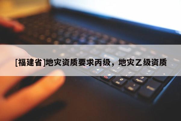 [福建省]地災資質要求丙級，地災乙級資質