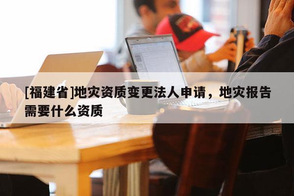 [福建省]地災資質變更法人申請，地災報告需要什么資質