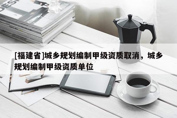 [福建省]城鄉規劃編制甲級資質取消，城鄉規劃編制甲級資質單位