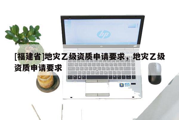 [福建省]地災乙級資質申請要求，地災乙級資質申請要求