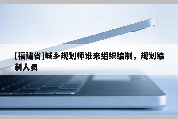 [福建省]城鄉(xiāng)規(guī)劃師誰來組織編制，規(guī)劃編制人員