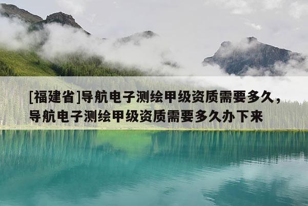 [福建省]導航電子測繪甲級資質需要多久，導航電子測繪甲級資質需要多久辦下來