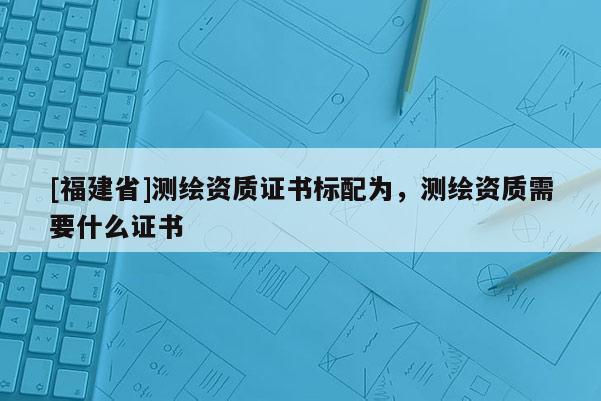 [福建省]測繪資質證書標配為，測繪資質需要什么證書