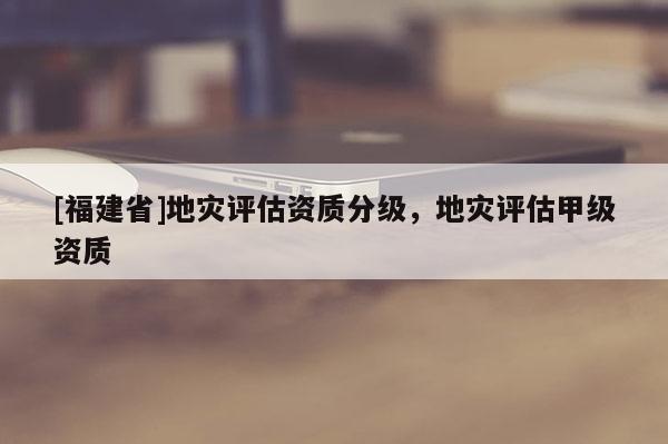 [福建省]地災評估資質分級，地災評估甲級資質