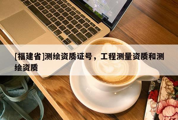 [福建省]測(cè)繪資質(zhì)證號(hào)，工程測(cè)量資質(zhì)和測(cè)繪資質(zhì)