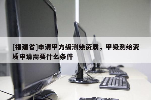 [福建省]申請甲方級測繪資質(zhì)，甲級測繪資質(zhì)申請需要什么條件