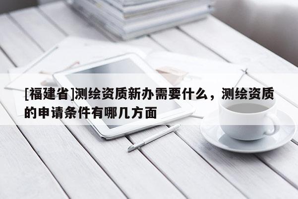 [福建省]測繪資質新辦需要什么，測繪資質的申請條件有哪幾方面