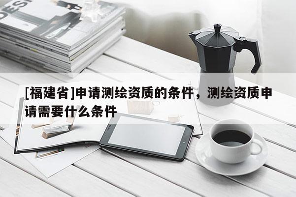 [福建省]申請測繪資質的條件，測繪資質申請需要什么條件