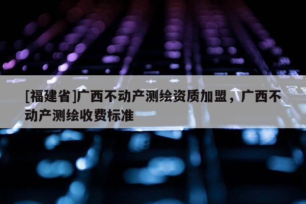 [福建省]廣西不動產測繪資質加盟，廣西不動產測繪收費標準