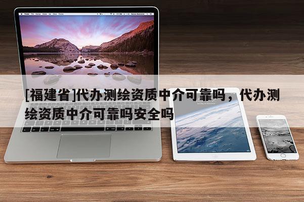 [福建省]代辦測繪資質中介可靠嗎，代辦測繪資質中介可靠嗎安全嗎