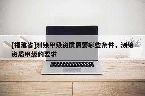 [福建省]測繪甲級資質需要哪些條件，測繪資質甲級的要求