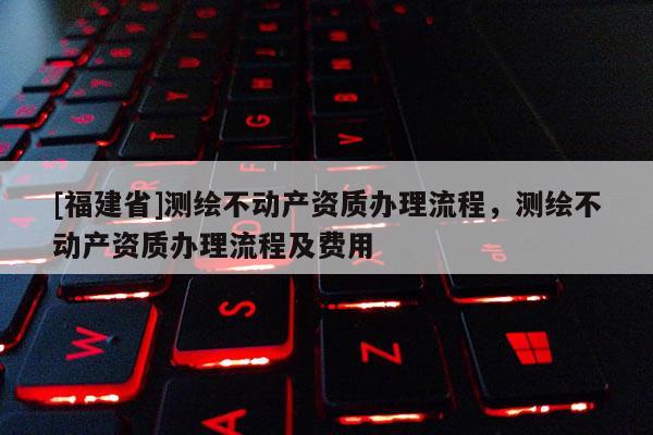 [福建省]測繪不動產資質辦理流程，測繪不動產資質辦理流程及費用