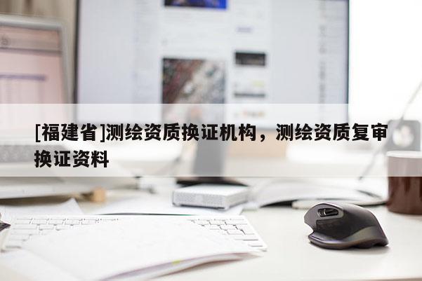 [福建省]測繪資質換證機構，測繪資質復審換證資料