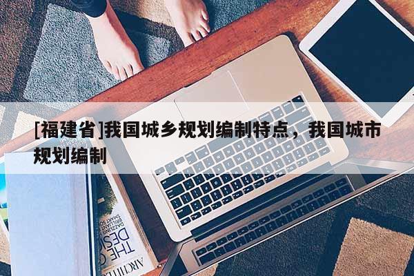 [福建省]我國城鄉規劃編制特點，我國城市規劃編制