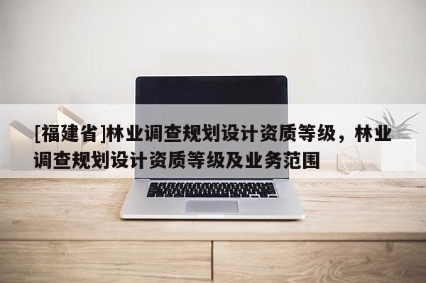 [福建省]林業(yè)調(diào)查規(guī)劃設(shè)計資質(zhì)等級，林業(yè)調(diào)查規(guī)劃設(shè)計資質(zhì)等級及業(yè)務(wù)范圍