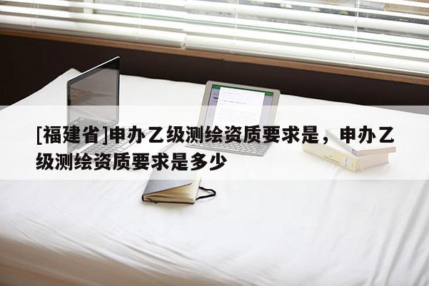 [福建省]申辦乙級(jí)測(cè)繪資質(zhì)要求是，申辦乙級(jí)測(cè)繪資質(zhì)要求是多少