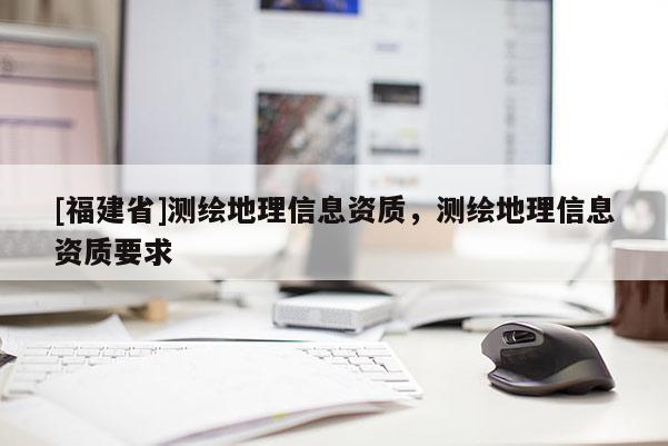 [福建省]測(cè)繪地理信息資質(zhì)，測(cè)繪地理信息資質(zhì)要求