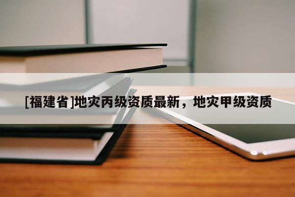 [福建省]地災丙級資質最新，地災甲級資質